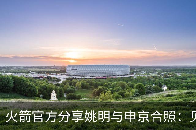 火箭官方分享姚明与申京合照：见证传承与进步